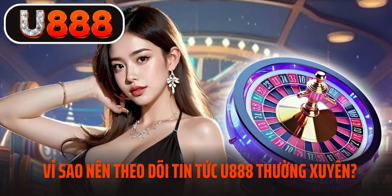 Vì sao nên theo dõi tin tức U888 thường xuyên?